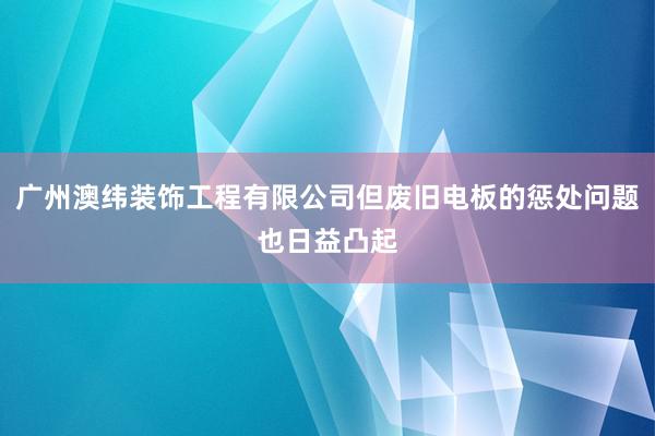 广州澳纬装饰工程有限公司但废旧电板的惩处问题也日益凸起